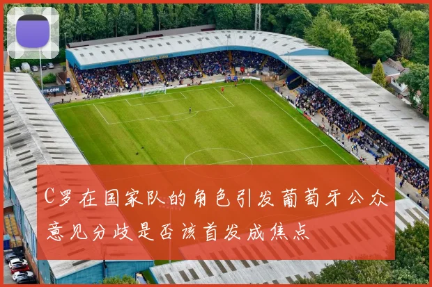 C罗在国家队的角色引发葡萄牙公众意见分歧是否该首发成焦点
