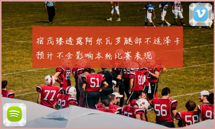 宿茂臻透露阿尔瓦罗腿部不适泽卡预计不会影响本轮比赛表现