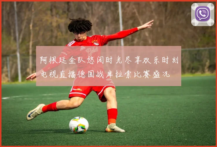 阿根廷全队悠闲时光尽享欢乐时刻电视直播德国战库拉索比赛盛况