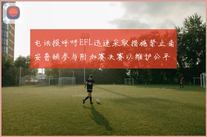 电讯报呼吁EFL迅速采取措施禁止南安普顿参与附加赛决赛以维护公平竞争