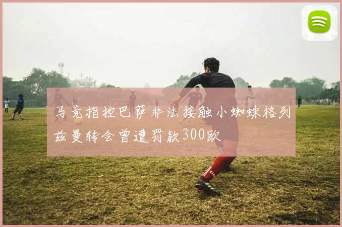 马竞指控巴萨非法接触小蜘蛛格列兹曼转会曾遭罚款300欧