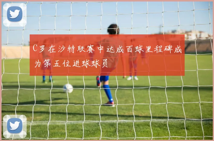 C罗在沙特联赛中达成百球里程碑成为第五位进球球员