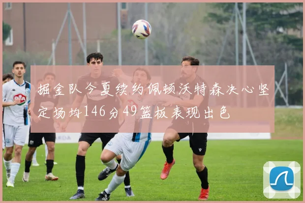 掘金队今夏续约佩顿沃特森决心坚定场均146分49篮板表现出色