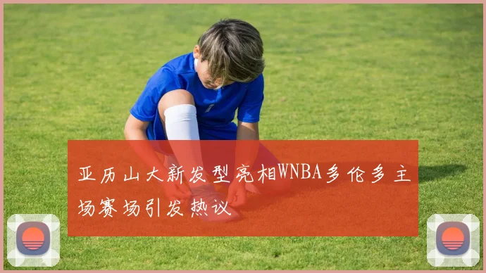 亚历山大新发型亮相WNBA多伦多主场赛场引发热议