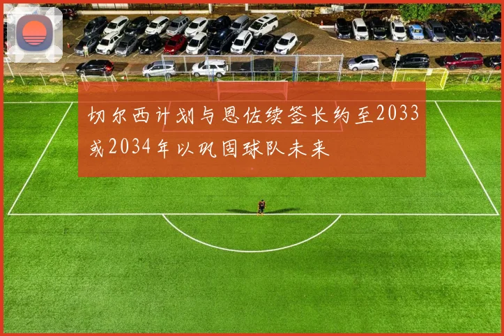 切尔西计划与恩佐续签长约至2033或2034年以巩固球队未来