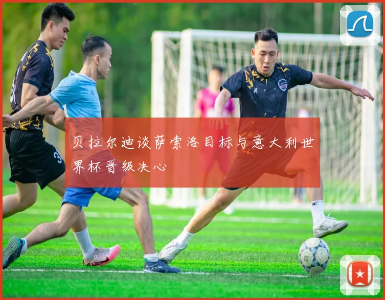 贝拉尔迪谈萨索洛目标与意大利世界杯晋级决心