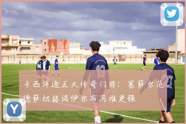 卡西评选五大传奇门将：塞萨尔范德萨切赫诺伊尔布冯谁更强
