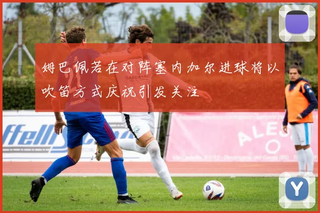 姆巴佩若在对阵塞内加尔进球将以吹笛方式庆祝引发关注
