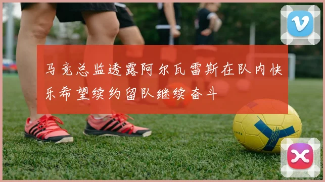 马竞总监透露阿尔瓦雷斯在队内快乐希望续约留队继续奋斗