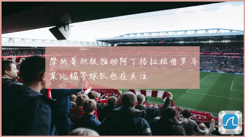 摩纳哥积极推动阿丁格拉租借罗马莱比锡等球队也在关注