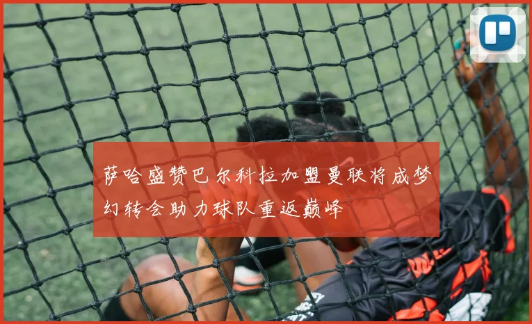 萨哈盛赞巴尔科拉加盟曼联将成梦幻转会助力球队重返巅峰