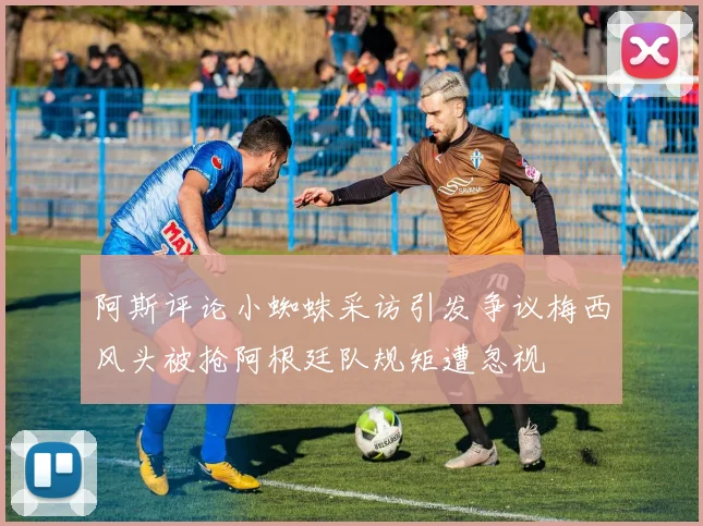 阿斯评论小蜘蛛采访引发争议梅西风头被抢阿根廷队规矩遭忽视