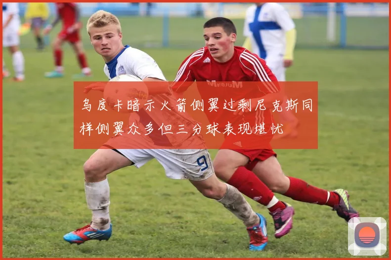 乌度卡暗示火箭侧翼过剩尼克斯同样侧翼众多但三分球表现堪忧