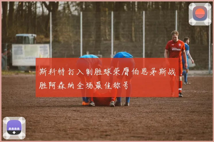 斯科特打入制胜球荣膺伯恩茅斯战胜阿森纳全场最佳称号