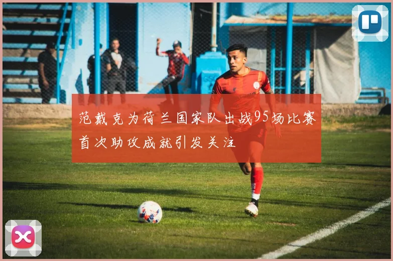 范戴克为荷兰国家队出战95场比赛首次助攻成就引发关注