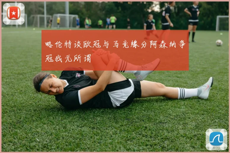 略伦特谈欧冠与马竞缘分阿森纳争冠我无所谓