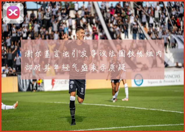 谢尔基言论引发争议法国教练组内部对其年轻气盛表示质疑
