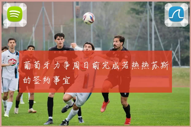 葡萄牙力争周日前完成若热热苏斯的签约事宜