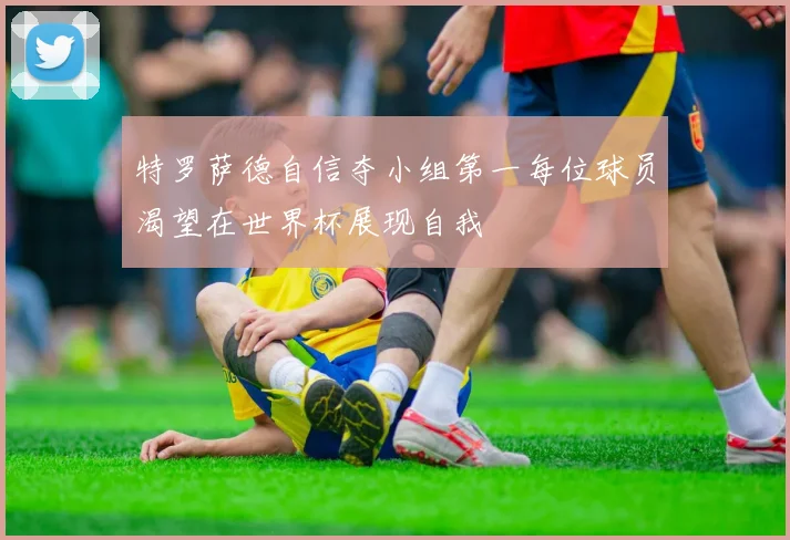 特罗萨德自信夺小组第一每位球员渴望在世界杯展现自我