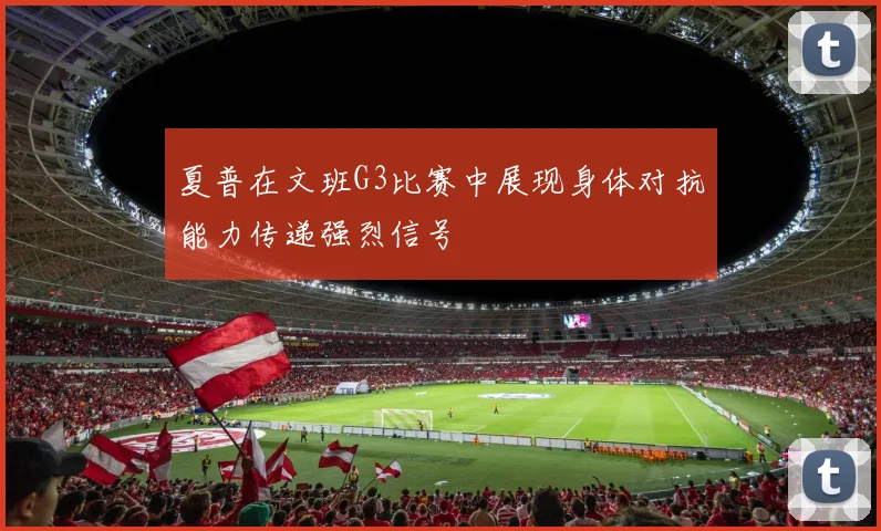 夏普在文班G3比赛中展现身体对抗能力传递强烈信号
