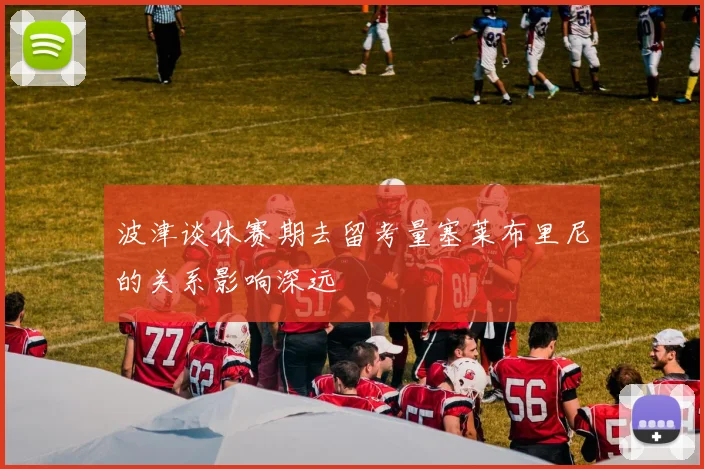 波津谈休赛期去留考量塞莱布里尼的关系影响深远