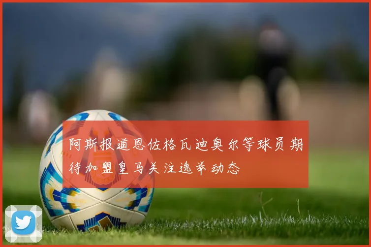 阿斯报道恩佐格瓦迪奥尔等球员期待加盟皇马关注选举动态