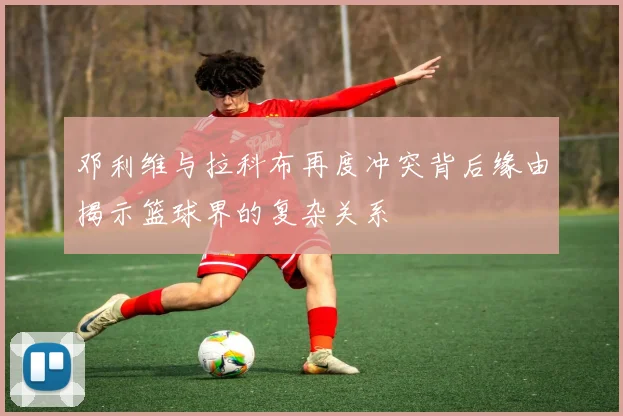 邓利维与拉科布再度冲突背后缘由揭示篮球界的复杂关系