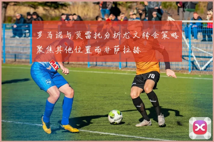 罗马诺与莫雷托分析尤文转会策略聚焦其他位置而非萨拉赫