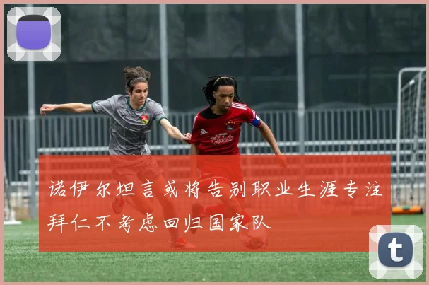 诺伊尔坦言或将告别职业生涯专注拜仁不考虑回归国家队