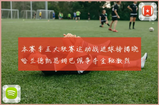 本赛季五大联赛运动战进球榜揭晓哈兰德凯恩姆巴佩争夺金靴激烈
