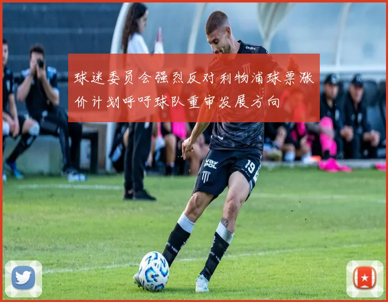 球迷委员会强烈反对利物浦球票涨价计划呼吁球队重审发展方向