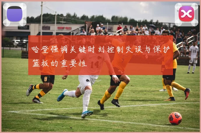 哈登强调关键时刻控制失误与保护篮板的重要性